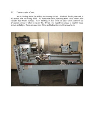 6.2    Post-processing of parts

       It is in this step where you will do the finishing touches. Be careful that all your work is
not ruined with one wrong move. As mentioned earlier, removing burrs could remove that
valuable heat treated surface. Also, handling of mild steel can cause quick corrosion so
precautions should be taken to prevent this. Protect your piece from damage to carefully made
corners and edges. Dents can cause miss-fitting and leaks or incorrect tolerance levels.
 