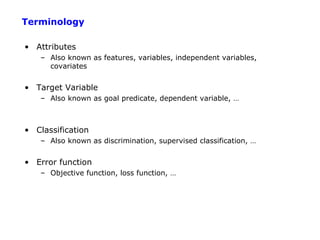 Terminology

• Attributes
   – Also known as features, variables, independent variables,
     covariates


• Target Variable
   – Also known as goal predicate, dependent variable, …



• Classification
   – Also known as discrimination, supervised classification, …


• Error function
   – Objective function, loss function, …
 