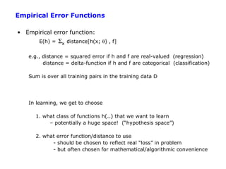 Empirical Error Functions

• Empirical error function:
       E(h) =   Σx distance[h(x; θ) , f]

   e.g., distance = squared error if h and f are real-valued (regression)
         distance = delta-function if h and f are categorical (classification)

   Sum is over all training pairs in the training data D




   In learning, we get to choose

      1. what class of functions h(..) that we want to learn
           – potentially a huge space! (“hypothesis space”)

      2. what error function/distance to use
            - should be chosen to reflect real “loss” in problem
            - but often chosen for mathematical/algorithmic convenience
 