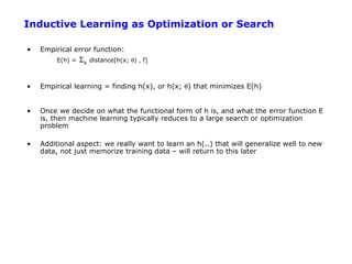 Inductive Learning as Optimization or Search

•   Empirical error function:
        E(h) =   Σx   distance[h(x; θ) , f]



•   Empirical learning = finding h(x), or h(x; θ) that minimizes E(h)


•   Once we decide on what the functional form of h is, and what the error function E
    is, then machine learning typically reduces to a large search or optimization
    problem

•   Additional aspect: we really want to learn an h(..) that will generalize well to new
    data, not just memorize training data – will return to this later
 