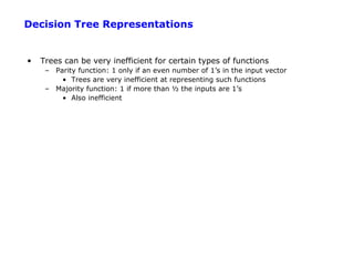 Decision Tree Representations


•   Trees can be very inefficient for certain types of functions
     – Parity function: 1 only if an even number of 1’s in the input vector
         • Trees are very inefficient at representing such functions
     – Majority function: 1 if more than ½ the inputs are 1’s
         • Also inefficient
 