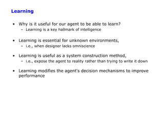 Learning

• Why is it useful for our agent to be able to learn?
    – Learning is a key hallmark of intelligence


• Learning is essential for unknown environments,
    – i.e., when designer lacks omniscience

• Learning is useful as a system construction method,
    – i.e., expose the agent to reality rather than trying to write it down

• Learning modifies the agent's decision mechanisms to improve
  performance
 