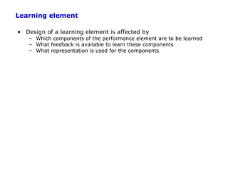 Learning element

• Design of a learning element is affected by
   – Which components of the performance element are to be learned
   – What feedback is available to learn these components
   – What representation is used for the components
 