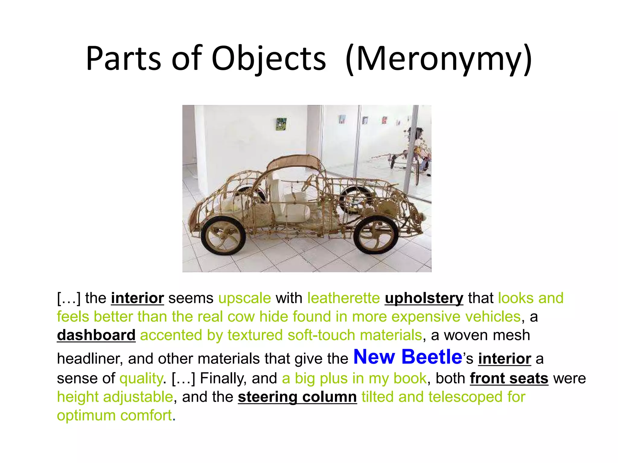 Parts of Objects (Meronymy)




[…] the interior seems upscale with leatherette upholstery that looks and
feels better than the real cow hide found in more expensive vehicles, a
dashboard accented by textured soft-touch materials, a woven mesh
headliner, and other materials that give the New Beetle’s interior a
sense of quality. […] Finally, and a big plus in my book, both front seats were
height adjustable, and the steering column tilted and telescoped for
optimum comfort.
                                                                            13
 