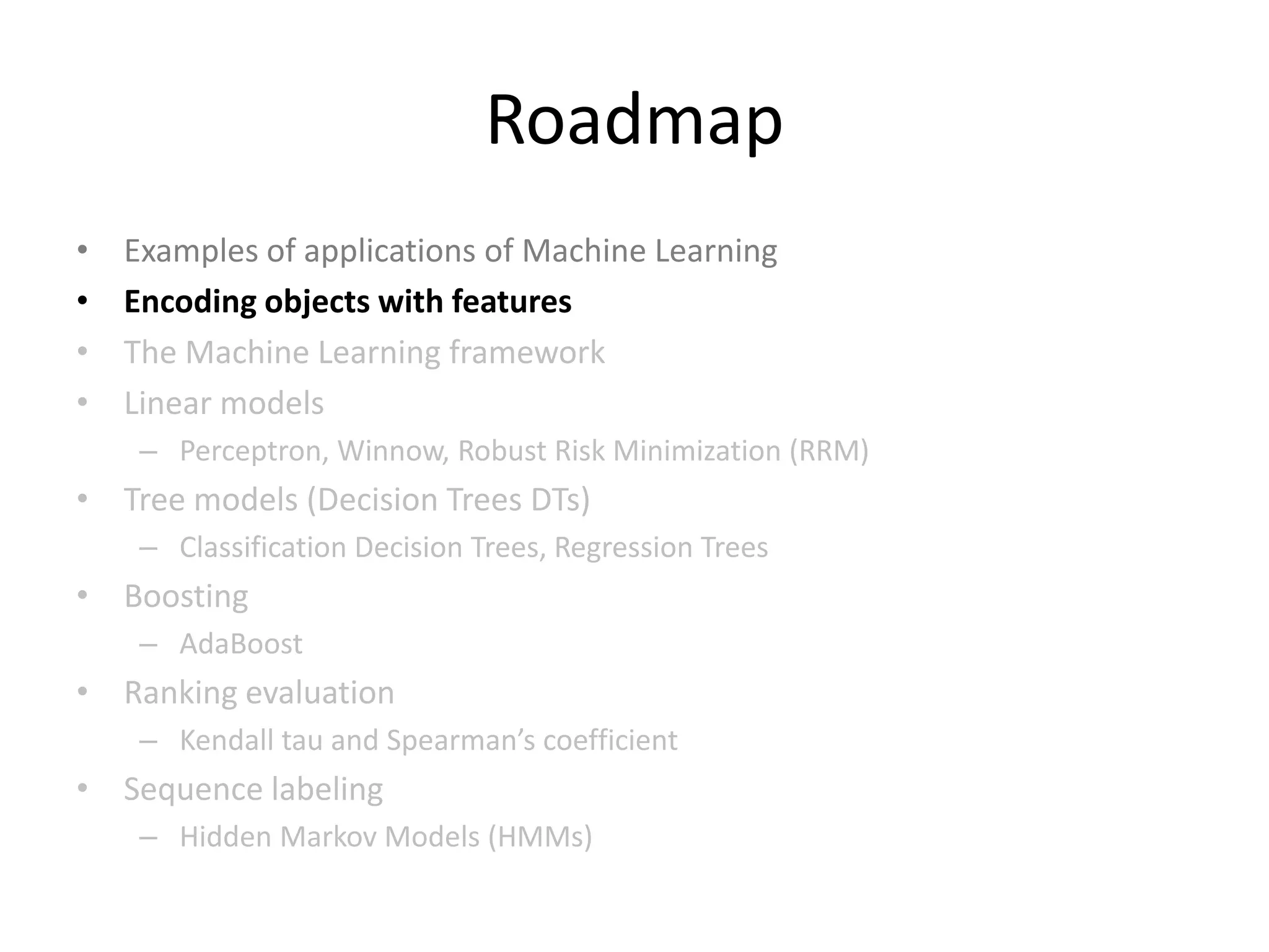 Roadmap
•   Examples of applications of Machine Learning
•   Encoding objects with features
•   The Machine Learning framework
•   Linear models
     – Perceptron, Winnow , Logistic Regression, Robust Risk Minimization (RRM)
• Tree models (Decision Trees DTs)
     – Classification Decision Trees, Regression Trees
• Boosting
     – AdaBoost
• Ranking evaluation
     – Kendall tau and Spearman’s coefficient
• Sequence labeling
     – Hidden Markov Models (HMMs)

                                                                                  19
 