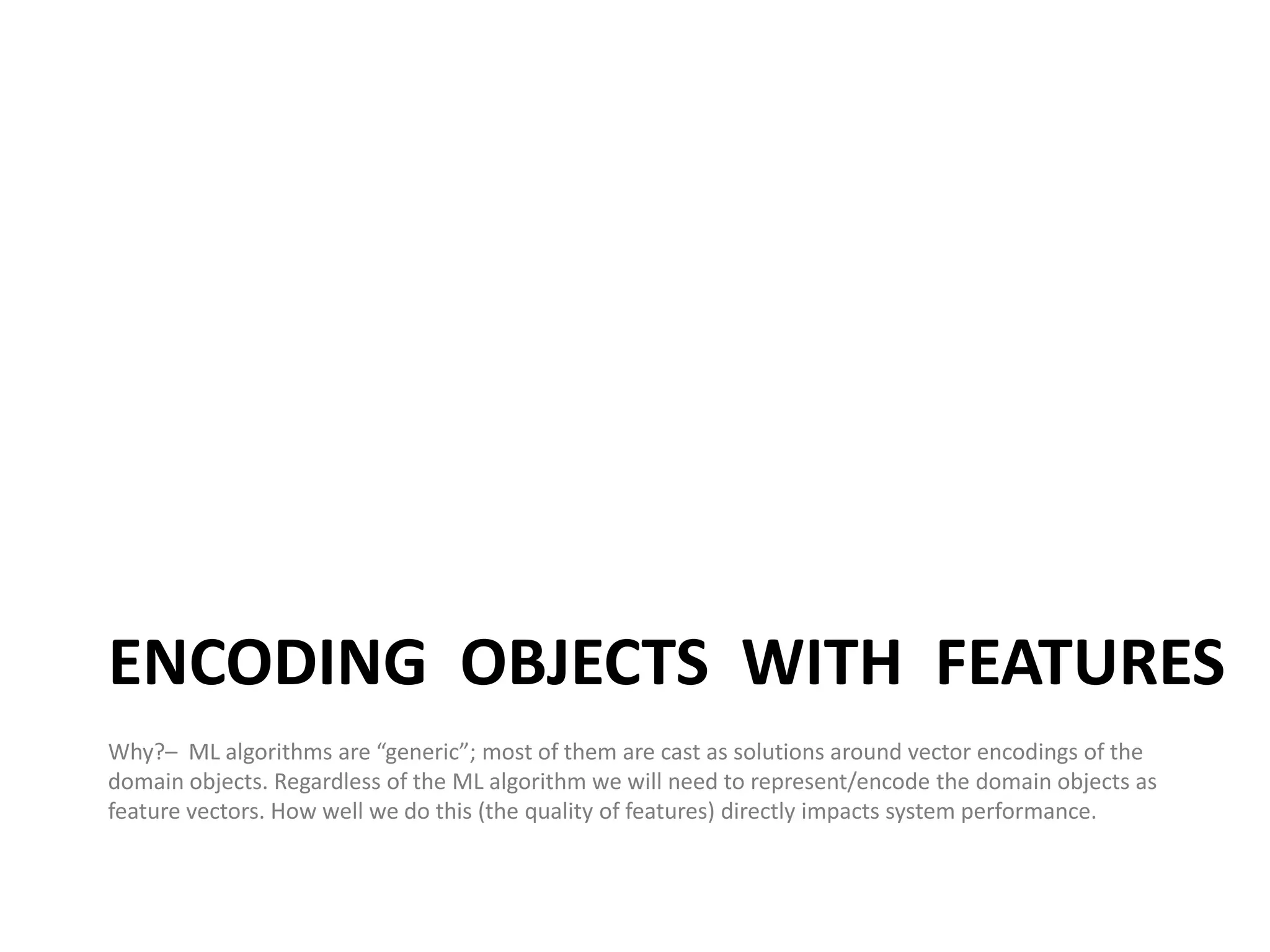 ENCODING OBJECTS WITH FEATURES
Why?– ML algorithms are “generic”; most of them are cast as solutions around vector encodings of the
domain objects. Regardless of the ML algorithm we will need to represent/encode the domain objects as
feature vectors. How well we do this (the quality of features) directly impacts system performance.


                                                                                                        20
 