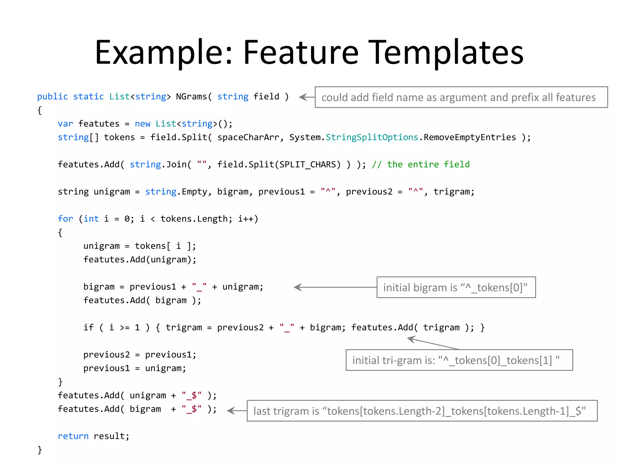Example: Feature Templates
public static List<string> NGrams( string field )      could add field name as argument and prefix all features
{
    var featutes = new List<string>();
    string[] tokens = field.Split( spaceCharArr, System.StringSplitOptions.RemoveEmptyEntries );

    featutes.Add( string.Join( "", field.Split(SPLIT_CHARS) ) ); // the entire field

    string unigram = string.Empty, bigram, previous1 = "^", previous2 = "^", trigram;

    for (int i = 0; i < tokens.Length; i++)
    {
         unigram = tokens[ i ];
         featutes.Add(unigram);

         bigram = previous1 + "_" + unigram;                        initial bigram is “^_tokens*0]"
         featutes.Add( bigram );

         if ( i >= 1 ) { trigram = previous2 + "_" + bigram; featutes.Add( trigram ); }

         previous2 = previous1;
                                                              initial tri-gram is: "^_tokens[0]_tokens[1] "
         previous1 = unigram;
    }
    featutes.Add( unigram + "_$" );
    featutes.Add( bigram + "_$" );        last trigram is “tokens*tokens.Length-2]_tokens[tokens.Length-1]_$"

    return result;
                                                                                                              24
}
 