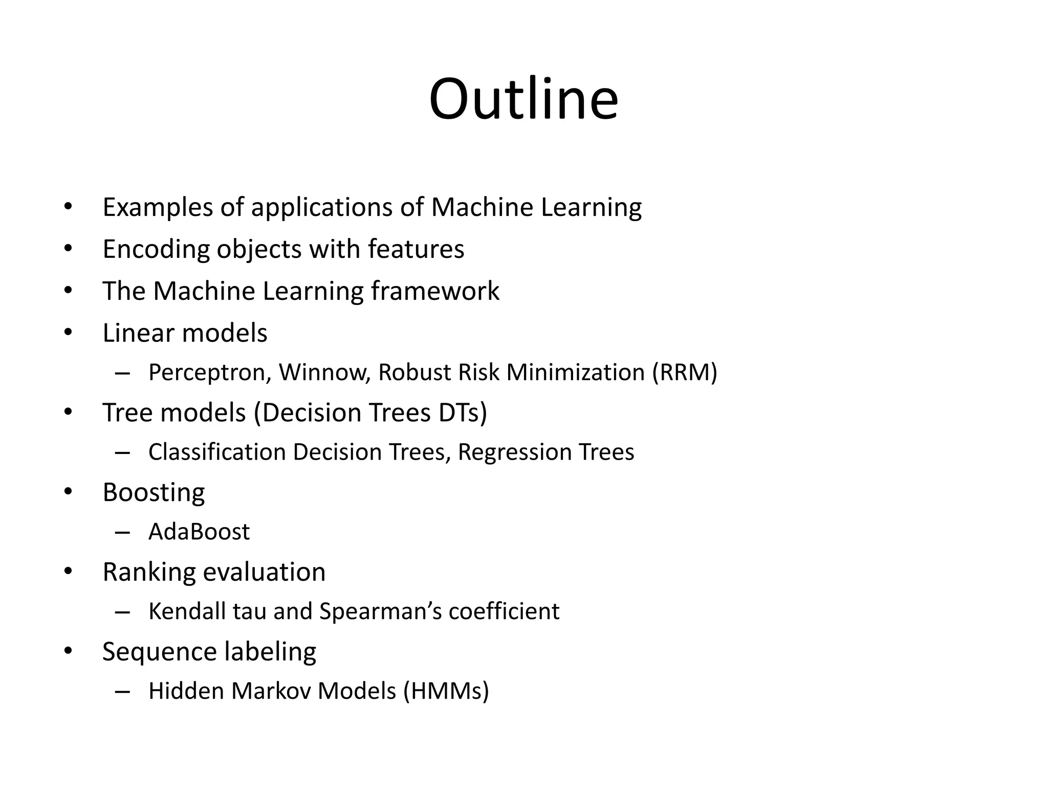 Outline
•   Examples of applications of Machine Learning
•   Encoding objects with features
•   The Machine Learning framework
•   Linear models
     – Perceptron, Winnow, Logistic Regression, Robust Risk Minimization (RRM)
• Tree models (Decision Trees DTs)
     – Classification Decision Trees, Regression Trees
• Boosting
     – AdaBoost
• Ranking evaluation
     – Kendall tau and Spearman’s coefficient
• Sequence labeling
     – Hidden Markov Models (HMMs)

                                                                                 3
 