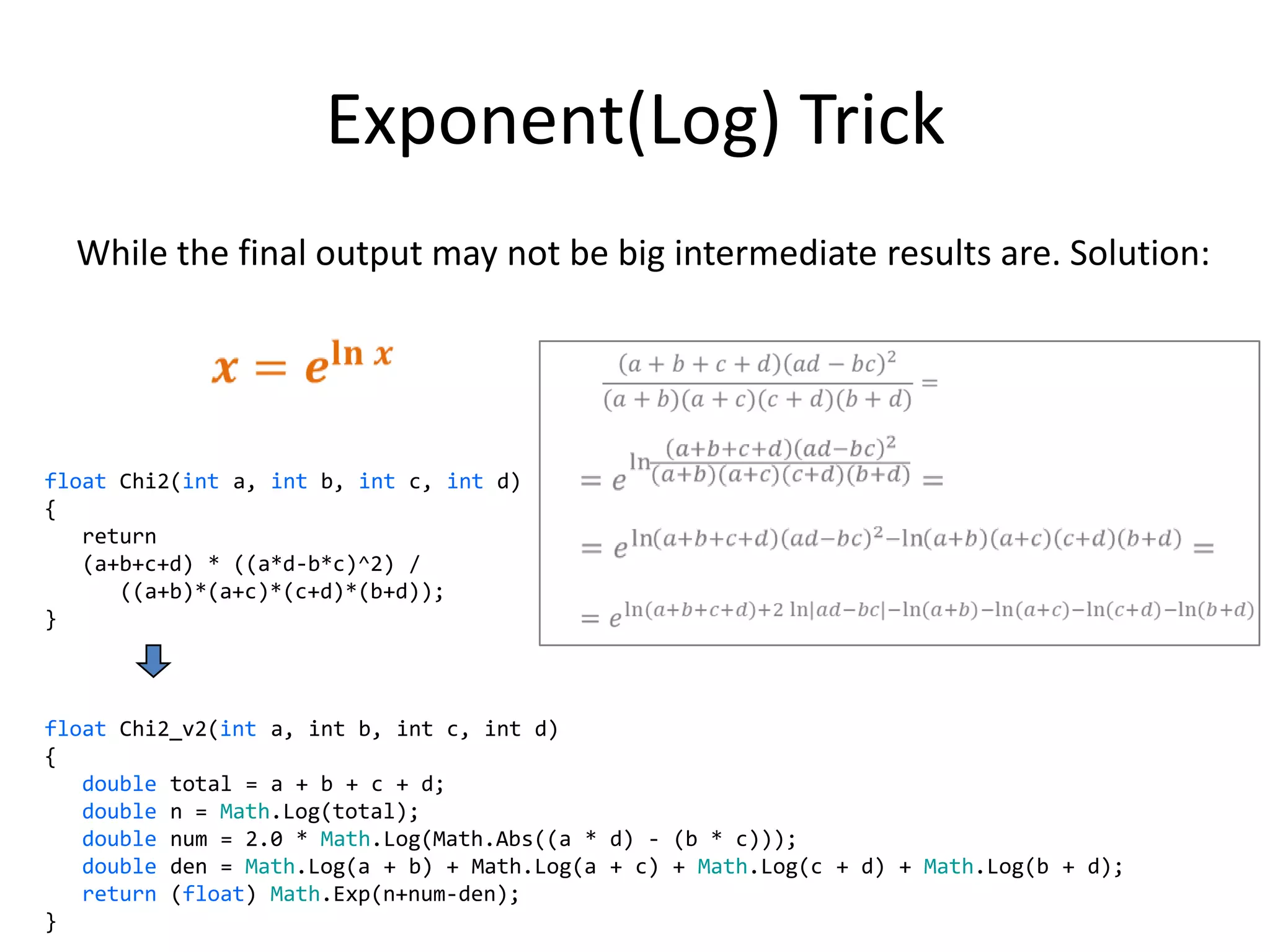 Exponent(Log) Trick
  While the final output may not be big intermediate results are. Solution:




float Chi2(int a, int b, int c, int d)
{
   return
   (a+b+c+d) * ((a*d-b*c)^2) /
      ((a+b)*(a+c)*(c+d)*(b+d));
}



float Chi2_v2(int a, int b, int c, int d)
{
   double total = a + b + c + d;
   double n = Math.Log(total);
   double num = 2.0 * Math.Log(Math.Abs((a * d) - (b * c)));
   double den = Math.Log(a + b) + Math.Log(a + c) + Math.Log(c + d) + Math.Log(b + d);
   return (float) Math.Exp(n+num-den);
                                                                                         32
}
 