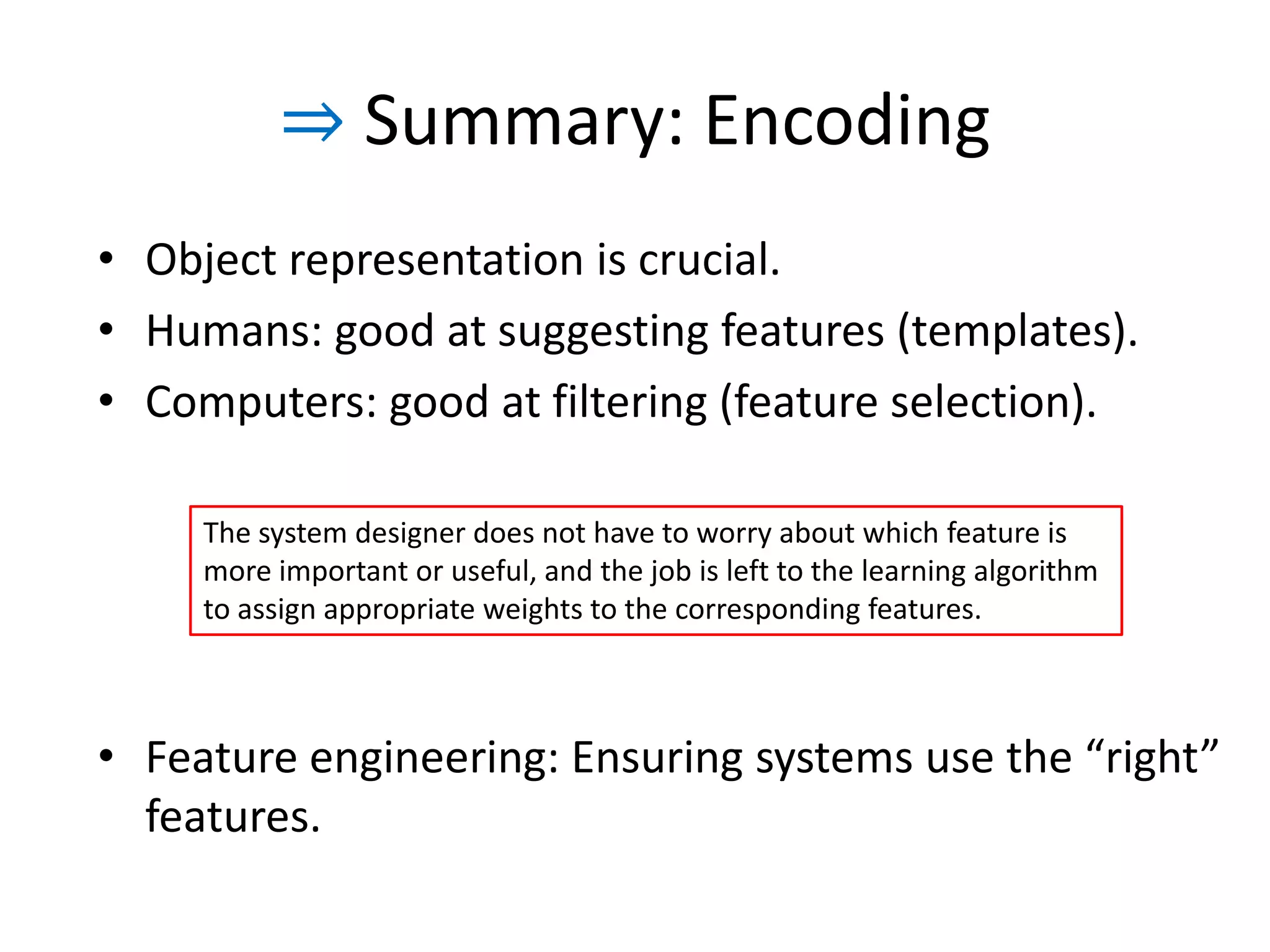 ⇒ Summary: Encoding
• Object representation is crucial.
• Humans: good at suggesting features (templates).
• Computers: good at filtering (feature selection).

     The system designer does not have to worry about which feature is more
     important or useful, and the job is left to the learning algorithm to assign
     appropriate weights to the corresponding features. The system designer’s job
     is to define a set of features that is large enough to represent most of the
     useful information, yet small enough to be manageable for the algorithms and
     the infrastructure.



• Feature engineering: Ensuring systems use the “right”
  features.
                                                                                    35
 