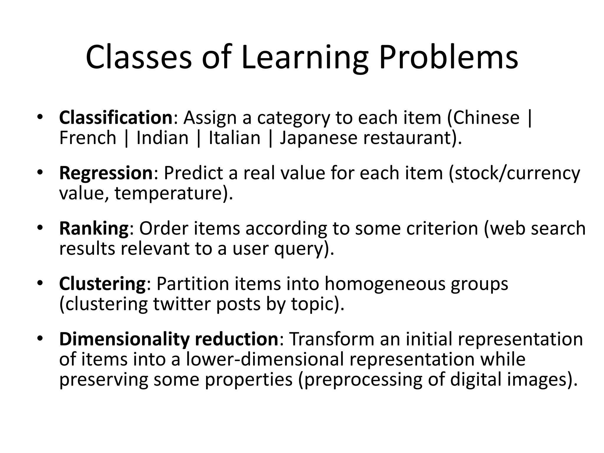 Classes of Learning Problems
• Classification: Assign a category to each item (Chinese |
  French | Indian | Italian | Japanese restaurant).
• Regression: Predict a real value for each item (stock/currency
  value, temperature).
• Ranking: Order items according to some criterion (web search
  results relevant to a user query).
• Clustering: Partition items into homogeneous groups
  (clustering twitter posts by topic).
• Dimensionality reduction: Transform an initial representation
  of items into a lower-dimensional representation while
  preserving some properties (preprocessing of digital images).

                                                              41
 