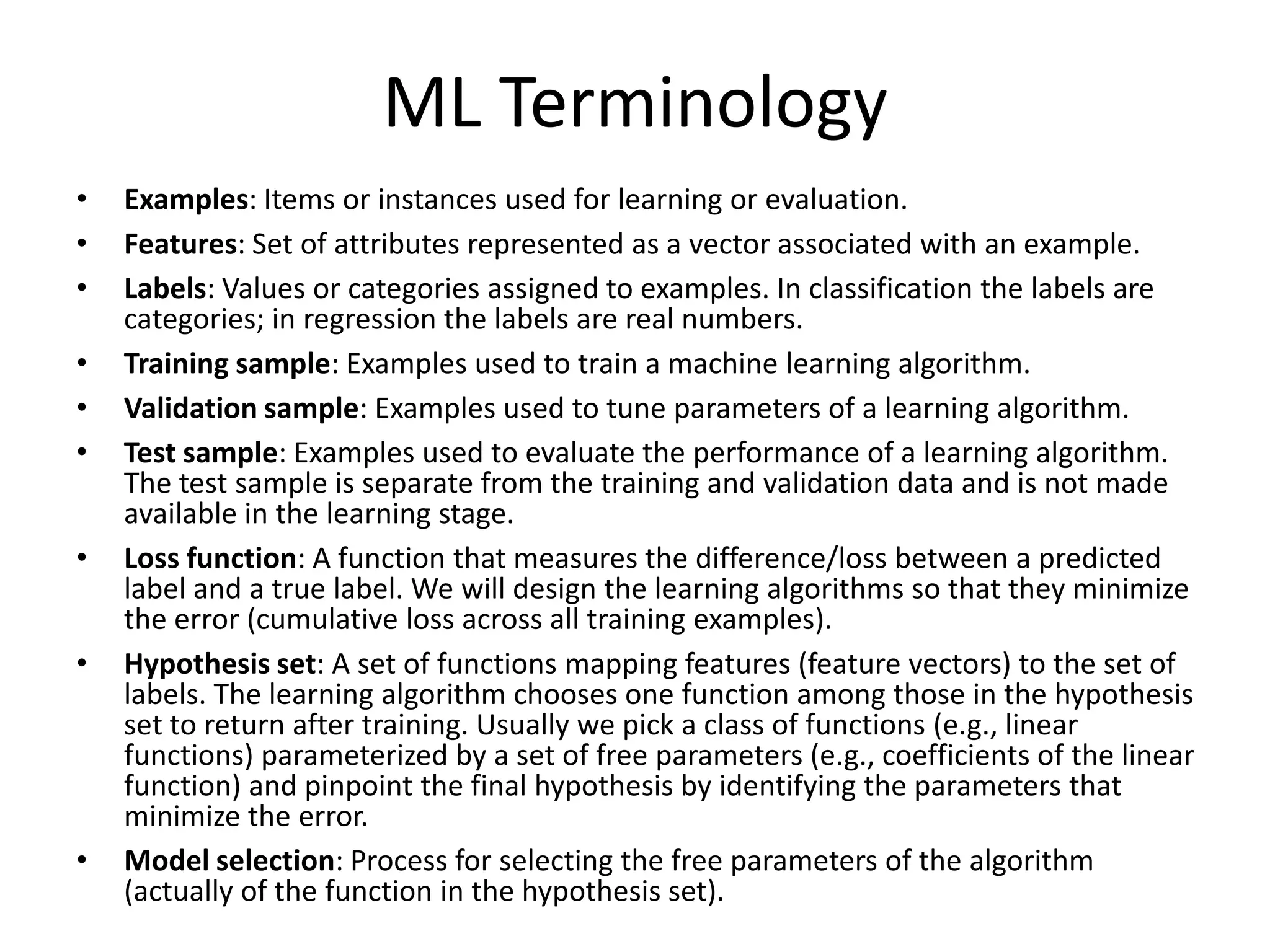ML Terminology
•   Examples: Items or instances used for learning or evaluation.
•   Features: Set of attributes represented as a vector associated with an example.
•   Labels: Values or categories assigned to examples. In classification the labels are categories; in
    regression the labels are real numbers.
•   Target: The correct label for a training example. This is extra data that is needed for supervised
    learning.
•   Output: Prediction label from input set of features using a model of the machine learning algorithm.
•   Training sample: Examples used to train a machine learning algorithm.
•   Validation sample: Examples used to tune parameters of a learning algorithm.
•   Model: Information that the machine learning algorithm stores after training. The model is used
    when predicting the output labels of new, unseen examples.
•   Test sample: Examples used to evaluate the performance of a learning algorithm. The test sample is
    separate from the training and validation data and is not made available in the learning stage.
•   Loss function: A function that measures the difference/loss between a predicted label and a true
    label. We will design the learning algorithms so that they minimize the error (cumulative loss across
    all training examples).
•   Hypothesis set: A set of functions mapping features (feature vectors) to the set of labels. The
    learning algorithm chooses one function among those in the hypothesis set to return after training.
    Usually we pick a class of functions (e.g., linear functions) parameterized by a set of free parameters
    (e.g., coefficients of the linear function) and pinpoint the final hypothesis by identifying the
    parameters that minimize the error.
•   Model selection: Process for selecting the free parameters of the algorithm (actually of the function
    in the hypothesis set).                                                                              42
 