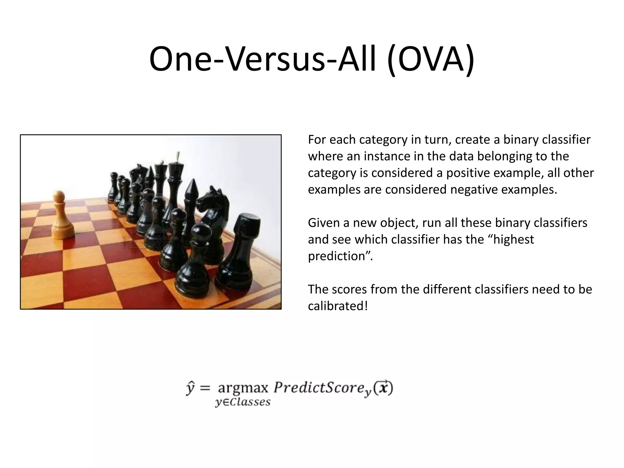 One-Versus-All (OVA)
         For each category in turn, create a binary classifier
         where an instance in the data belonging to the
         category is considered a positive example, all other
         examples are considered negative examples.

         Given a new object, run all these binary classifiers
         and see which classifier has the “highest
         prediction”.

         The scores from the different classifiers need to be
         calibrated!




                                                          45
 