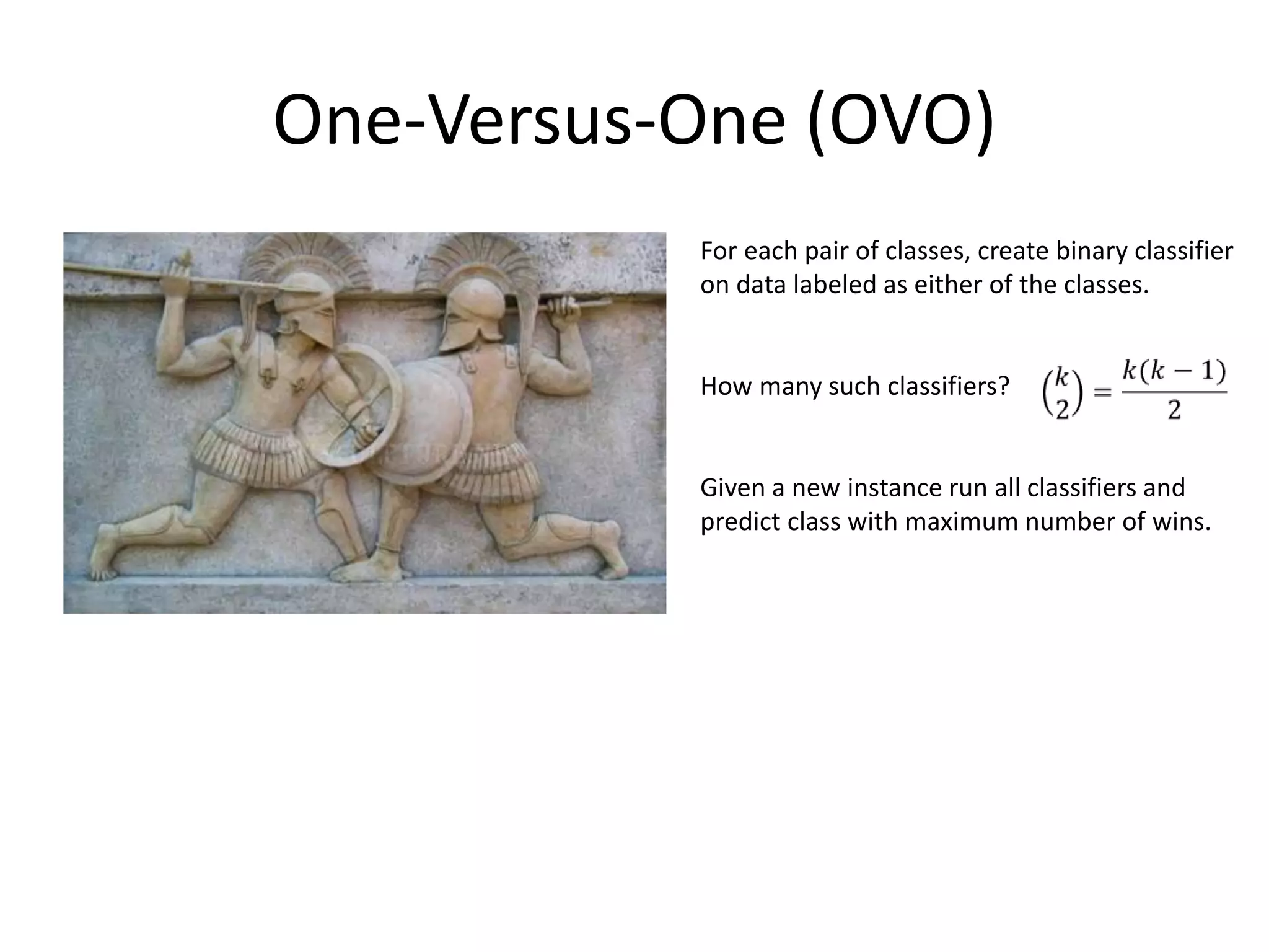 One-Versus-One (OVO)
           For each pair of classes, create binary classifier
           on data labeled as either of the classes.


           How many such classifiers?


           Given a new instance run all classifiers and
           predict class with maximum number of wins.




                                                       46
 