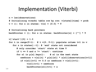 Markov Model

Markov chain                                      0.5          moo:0.9

 where each state                                                    hello:0.1

 can output signals
                                                  COW
                      ^:1.0                                    0.2               $:1.0
                                      1.0


                                                                         END
                              START         0.3          0.3



                                                               0.2

                                                  DUCK
  (like “Moore machines”):                                           hello:0.4

                                                                     quack:0.6
                                                  0.5
188
 
