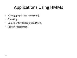 The State Space
              moo:0.9                               hello:0.1


                                0.5                       0.5
                   COW                     COW                  COW
       1.0
                                                                        0.2
                        0.3                  0.3

      START                                                                   END

                        0.3                       0.3
      0.0                                                               0.2
                               0.5                      0.5
                   DUCK                    DUCK                 DUCK


                                                   hello:0.4              quack:0.6



                  moo                     hello                 quack


                              More on how the probabilities come about (training) later.
193
 