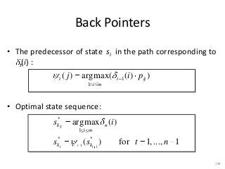 Back Pointers

• The predecessor of state si in the path corresponding to
   t(i) :

              t    ( j ) argmax (      t 1   (i ) pij )
                            1 i m



• Optimal state sequence:
              *
            s kT     argmax n (i )
                       1 i m
             *                *
            skt        t 1
                           ( skt 1 )   for t 1, ... , n 1

                                                            198
 