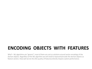 ENCODING OBJECTS WITH FEATURES
Why?– ML algorithms are “generic”; most of them are cast as solutions around vector encodings of the
domain objects. Regardless of the ML algorithm we will need to represent/encode the domain objects as
feature vectors. How well we do this (the quality of features) directly impacts system performance.


                                                                                                        20
 