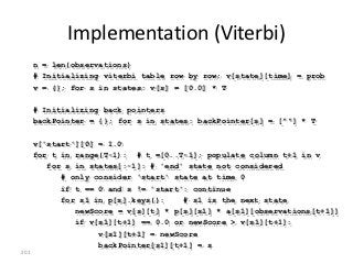 Implementation (Viterbi)
      n = len(observations)
      # Initializing viterbi table row by row; v[state][time] = prob
      v = {}; for s in states: v[s] = [0.0] * T

      # Initializing back pointers
      backPointer = {}; for s in states: backPointer[s] = [""] * T

      v['start'][0] = 1.0
      for t in range(T-1): # t =[0..T-1]; populate column t+1 in v
         for s in states[:-1]: # 'end' state not considered
            # only consider 'start' state at time 0
            if t == 0 and s != 'start': continue
            for s1 in p[s].keys():    # s1 is the next state
               newScore = v[s][t] * p[s][s1] * a[s1][observations[t+1]]
               if v[s1][t+1] == 0.0 or newScore > v[s1][t+1]:
                    v[s1][t+1] = newScore
                    backPointer[s1][t+1] = s
201
 