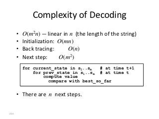 Complexity of Decoding
      •   O(m2n) — linear in n (the length of the string)
      •   Initialization: O(mn)
      •   Back tracing:      O(n)
      •   Next step:      O(m2)
          for current_state in s1..sm   # at time t+1
              for prev_state in s1..sm # at time t
                  compute value
                    compare with best_so_far


      • There are n next steps.

203
 