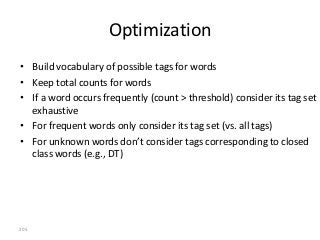 Optimization
• Build vocabulary of possible tags for words
• Keep total counts for words
• If a word occurs frequently (count > threshold) consider its tag set
  exhaustive
• For frequent words only consider its tag set (vs. all tags)
• For unknown words don’t consider tags corresponding to closed
  class words (e.g., DT)




205
 