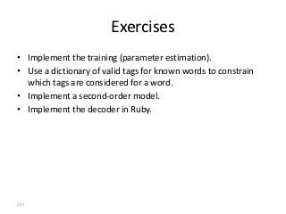 Exercises
• Implement the training (parameter estimation).
• Use a dictionary of valid tags for known words to constrain
  which tags are considered for a word.
• Implement a second-order model.
• Implement the decoder in Ruby.




207
 