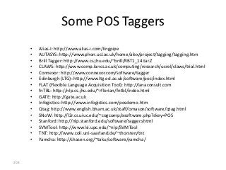 Some POS Taggers
      •   Alias-I: http://www.alias-i.com/lingpipe
      •   AUTASYS: http://www.phon.ucl.ac.uk/home/alex/project/tagging/tagging.htm
      •   Brill Tagger: http://www.cs.jhu.edu/~brill/RBT1_14.tar.Z
      •   CLAWS: http://www.comp.lancs.ac.uk/computing/research/ucrel/claws/trial.html
      •   Connexor: http://www.connexor.com/software/tagger
      •   Edinburgh (LTG): http://www.ltg.ed.ac.uk/software/pos/index.html
      •   FLAT (Flexible Language Acquisition Tool): http://lanaconsult.com
      •   fnTBL: http://nlp.cs.jhu.edu/~rflorian/fntbl/index.html
      •   GATE: http://gate.ac.uk
      •   Infogistics: http://www.infogistics.com/posdemo.htm
      •   Qtag: http://www.english.bham.ac.uk/staff/omason/software/qtag.html
      •   SNoW: http://l2r.cs.uiuc.edu/~cogcomp/asoftware.php?skey=POS
      •   Stanford: http://nlp.stanford.edu/software/tagger.shtml
      •   SVMTool: http://www.lsi.upc.edu/~nlp/SVMTool
      •   TNT: http://www.coli.uni-saarland.de/~thorsten/tnt
      •   Yamcha: http://chasen.org/~taku/software/yamcha/



208
 