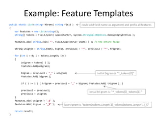 Example: Feature Templates
public static List<string> NGrams( string field )      could add field name as argument and prefix all features
{
    var featutes = new List<string>();
    string[] tokens = field.Split( spaceCharArr, System.StringSplitOptions.RemoveEmptyEntries );

    featutes.Add( string.Join( "", field.Split(SPLIT_CHARS) ) ); // the entire field

    string unigram = string.Empty, bigram, previous1 = "^", previous2 = "^", trigram;

    for (int i = 0; i < tokens.Length; i++)
    {
         unigram = tokens[ i ];
         featutes.Add(unigram);

         bigram = previous1 + "_" + unigram;                        initial bigram is “^_tokens*0]"
         featutes.Add( bigram );

         if ( i >= 1 ) { trigram = previous2 + "_" + bigram; featutes.Add( trigram ); }

         previous2 = previous1;
                                                              initial tri-gram is: "^_tokens[0]_tokens[1] "
         previous1 = unigram;
    }
    featutes.Add( unigram + "_$" );
    featutes.Add( bigram + "_$" );        last trigram is “tokens*tokens.Length-2]_tokens[tokens.Length-1]_$"

    return result;
                                                                                                              24
}
 