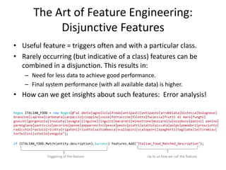 The Art of Feature Engineering:
               Disjunctive Features
• Useful feature = triggers often and with a particular class.
• Rarely occurring (but indicative of a class) features can be
  combined in a disjunction. This results in:
     – Need for less data to achieve good performance.
     – Final system performance (with all available data) is higher.
• How can we get insights about such features: Error analysis!

Regex ITALIAN_FOOD = new Regex(@"al dente|agnello|alfredo|antipasti|antipasto|arrabbiata|bistecca|bolognese|
branzino|caprese|carbonara|carpaccio|cioppino|cozze|fettuccine|filetto|focaccia|frutti di mare|funghi|
gnocchi|gorgonzola|insalata|lasagna|linguine|linguini|macaroni|minestrone|mozzarella|ossobuco|panini| panino|
parmigiana|pasticcio|pecorino|penne|pepperoncini|pesce|pesto|piatti|piatto|piccata|polpo|pomodori|prosciutto|
radicchio|ravioli|ricotta|rigatoni|risotto|saltimbocca|scallopini|scaloppini|spaghetti|tagliatelle|tiramisu|
tortellini|vitello|vongole");

if (ITALIAN_FOOD.Match(entity.description).Success) features.Add("Italian_Food_Matched_Description");


                 Triggering of the feature.                           Up to us how we call the feature.
                                                                                                          25
 
