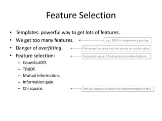 Feature Selection
•   Templates: powerful way to get lots of features.
•   We get too many features.                      e.g., 20M for dependency parsing.

•   Danger of overfitting.        Doing well on seen data but poorly on unseen data.

•   Feature selection:            Automatic ways of finding discriminative features.

     –   CountCutOff.
     –   TFxIDF.
     –   Mutual information.
     –   Information gain.
     –   Chi square.                        We will examine in detail the implementation of this.




                                                                                               28
 