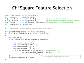 Chi Square Feature Selection
int[]     featureCounts   =   new int[ numFeatures ];
int       numLabels       =   labelIndex.Count;
int[]     classTotals     =   new int[ numLabels ];              // instances with that label.
float[]   classPriors     =   new float[ numLabels ];            // class priors: classTotals[label]/numInstances.
int[,]    counts          =   new int[ numLabels, numFeatures ]; // (label,feature) co-occurrence counts.
int       numInstances    =   instances.Count;

...                  Do a pass over the data and collect above counts.
float[] weightedChiSquareScore = new float[ numFeatures ];
for (int f = 0; f < numFeatures; f++)    // f is a feature index
{
     float score = 0.0f;
     for (int labelIdx = 0; labelIdx < numLabels; labelIdx++)
     {
            int a = counts[ labelIdx, f ];
            int b = classTotals[ labelIdx ] - p;
            int c = featureCounts[ f ] - p;
            int d = numInstances - ( p + q + r );
            if (p >= MIN_SUPPORT && q >= MIN_SUPPORT) {     // MIN_SUPPORT = 5
                         score += classPriors[ labelIdx ] * Chi2( a, b, c, d );
            }
       }
                                                           Weighted average across all classes.
       weightedChiSquareScore[ f ] = score;
}                                                                                                            34
 