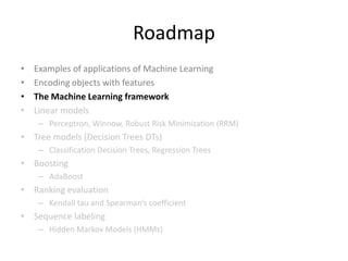 Roadmap
•   Examples of applications of Machine Learning
•   Encoding objects with features
•   The Machine Learning framework
•   Linear models
     – Perceptron, Winnow , Logistic Regression, Robust Risk Minimization (RRM)
• Tree models (Decision Trees DTs)
     – Classification Decision Trees, Regression Trees
• Boosting
     – AdaBoost
• Ranking evaluation
     – Kendall tau and Spearman’s coefficient
• Sequence labeling
     – Hidden Markov Models (HMMs)

                                                                                  36
 