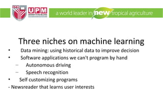 Three niches on machine learning
•
•

Data mining: using historical data to improve decision
Software applications we can't program by hand
– Autonomous driving
– Speech recognition
•
Self customizing programs
- Newsreader that learns user interests

 