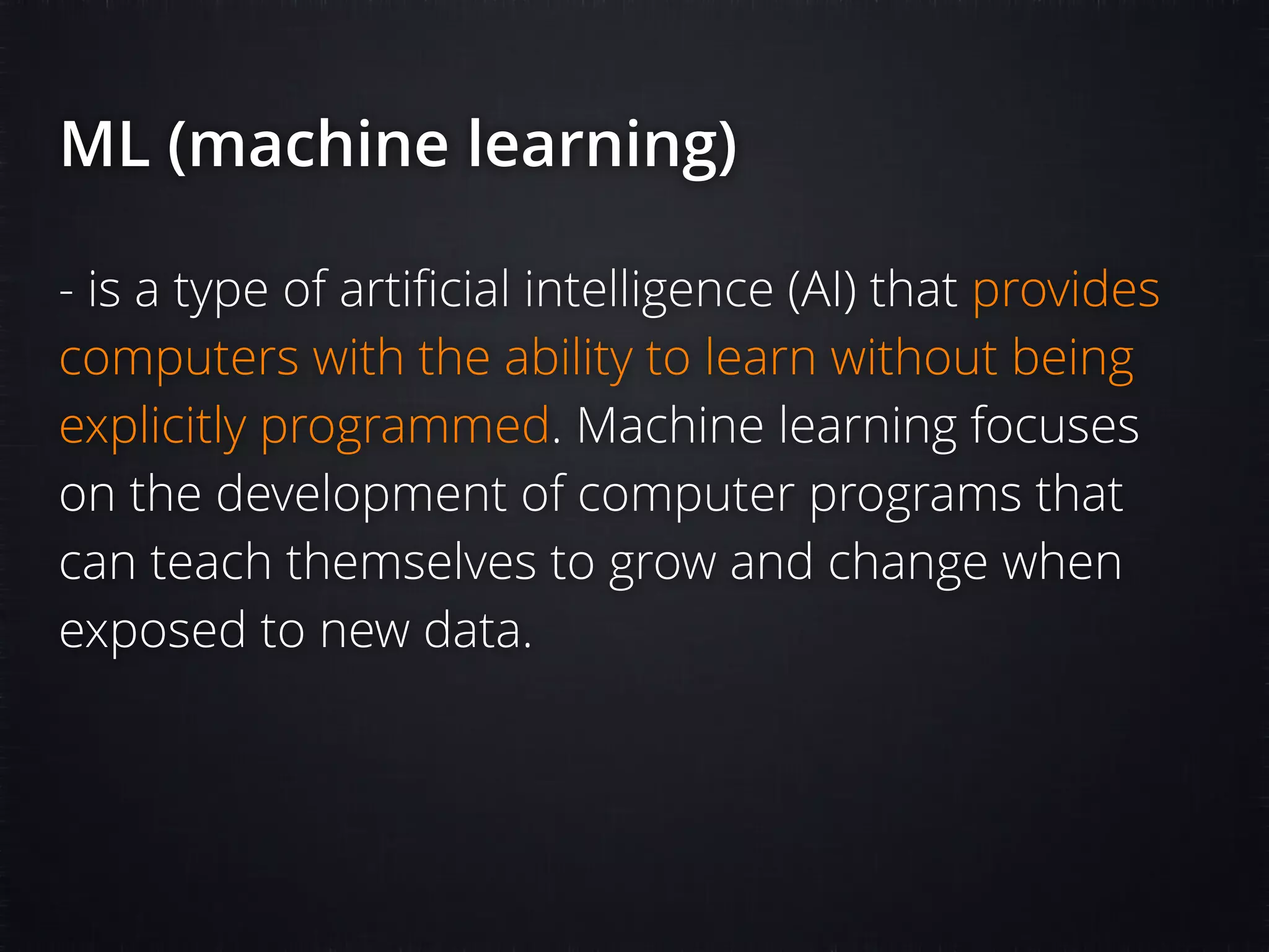 ML (machine learning) - is a type of artiﬁcial intelligence (AI) that provides computers with the ability to learn without being explicitly programmed. Machine learning focuses on the development of computer programs that can teach themselves to grow and change when exposed to new data. 