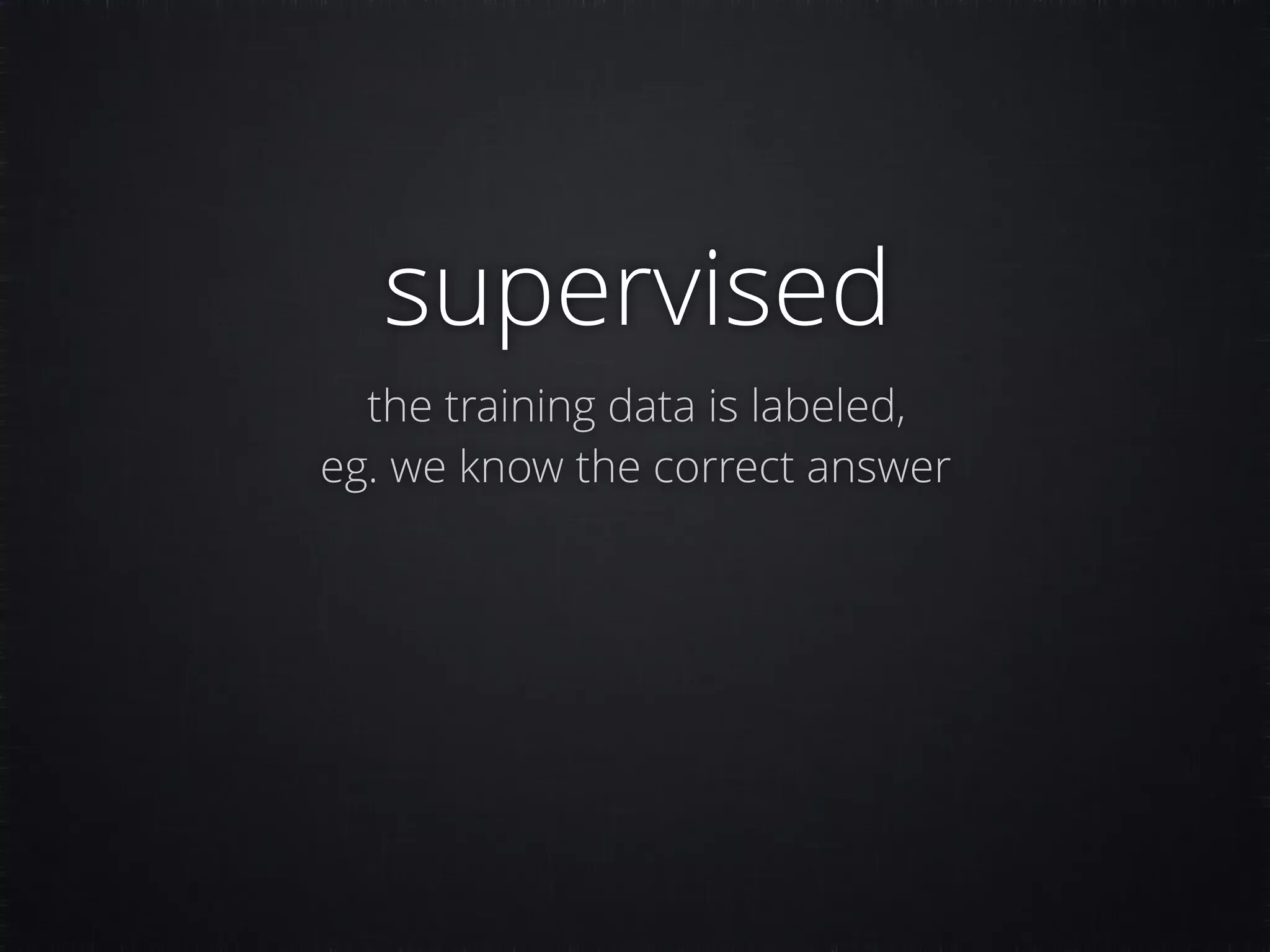 supervised the training data is labeled, eg. we know the correct answer 