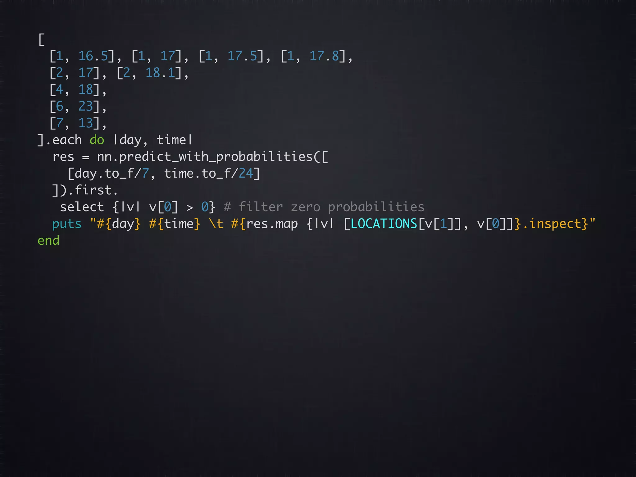 [ [1, 16.5], [1, 17], [1, 17.5], [1, 17.8], [2, 17], [2, 18.1], [4, 18], [6, 23], [7, 13], ].each do |day, time| res = nn.predict_with_probabilities([ [day.to_f/7, time.to_f/24] ]).first. select {|v| v[0] > 0} # filter zero probabilities puts "#{day} #{time} t #{res.map {|v| [LOCATIONS[v[1]], v[0]]}.inspect}" end 