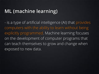 ML (machine learning)
- is a type of artiﬁcial intelligence (AI) that provides
computers with the ability to learn without being
explicitly programmed. Machine learning focuses
on the development of computer programs that
can teach themselves to grow and change when
exposed to new data.
 