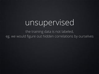 unsupervised
the training data is not labeled,
eg. we would ﬁgure out hidden correlations by ourselves
 