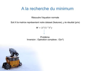 A la recherche du minimum
Résoudre l’équation normale
Soit X la matrice représentant notre dataset (features), y le résultat (prix)
𝑾 = 𝑋 𝑇 𝑋 −1 𝑋 𝑇 𝑦
Problème
Inversion : Opération complexe : O(n3)
 