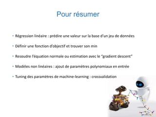 Pour résumer
• Régression linéaire : prédire une valeur sur la base d’un jeu de données
• Définir une fonction d’objectif et trouver son min
• Resoudre l’équation normale ou estimation avec le “gradient descent”
• Modèles non linéaires : ajout de paramètres polynomiaux en entrée
• Tuning des paramètres de machine-learning : crossvalidation
 