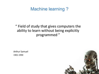 Machine learning ?
“ Field of study that gives computers the
ability to learn without being explicitly
programmed ”
Arthur Samuel
1901-1990
 