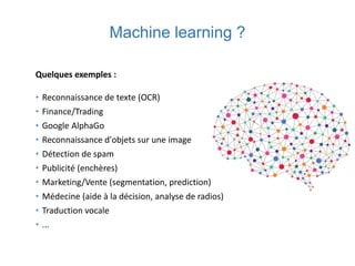 Machine learning ?
Quelques exemples :
• Reconnaissance de texte (OCR)
• Finance/Trading
• Google AlphaGo
• Reconnaissance d'objets sur une image
• Détection de spam
• Publicité (enchères)
• Marketing/Vente (segmentation, prediction)
• Médecine (aide à la décision, analyse de radios)
• Traduction vocale
• ...
 