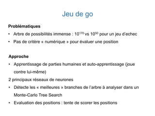 Jeu de go
Problématiques
• Arbre de possibilités immense : 10170 vs 1050 pour un jeu d’echec
• Pas de critère « numérique » pour évaluer une position
Approche
• Apprentissage de parties humaines et auto-apprentissage (joue
contre lui-même)
2 principaux réseaux de neurones
• Détecte les « meilleures » branches de l’arbre à analyser dans un
Monte-Carlo Tree Search
• Evaluation des positions : tente de scorer les positions
 