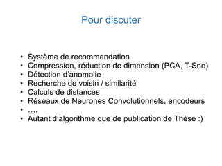 Pour discuter
• Système de recommandation
• Compression, réduction de dimension (PCA, T-Sne)
• Détection d’anomalie
• Recherche de voisin / similarité
• Calculs de distances
• Réseaux de Neurones Convolutionnels, encodeurs
• ….
• Autant d’algorithme que de publication de Thèse :)
 
