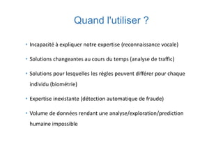 Quand l'utiliser ?
• Incapacité à expliquer notre expertise (reconnaissance vocale)
• Solutions changeantes au cours du temps (analyse de traffic)
• Solutions pour lesquelles les règles peuvent différer pour chaque
individu (biométrie)
• Expertise inexistante (détection automatique de fraude)
• Volume de données rendant une analyse/exploration/prediction
humaine impossible
 