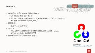 • Open Source Computer Vision Library
• インテル社による開発・メンテナンス
• Willow Garageに開発が移管(2009)その後 Itseez にメンテナンスが移管され、
その後インテルがItseezを買収(2016)
• 開発言語
• C/C++、Java、Python
• 対応OS
• Mac OSやFreeBSD等全てのPOSIXに準拠したUnix系OS、Linux、
Windows、Android、iOS等をサポート
• 画像データだけでなく動画データにも対応
OpenCV
Copyright © 2021, Oracle and/or its affiliates
14
出典 : Wikipedia
https://ja.wikipedia.org/wiki/OpenCV
画像データ収集 画像処理 モデルの生成 予測 アクション
画像処理
 