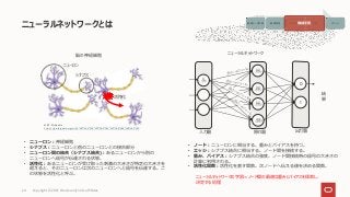 ニューラルネットワークとは
Copyright © 2021, Oracle and/or its affiliates
24
出典 : Wikipedia
https://ja.wikipedia.org/wiki/%E7%A5%9E%E7%B5%8C%E7%B4%B0%E8%83%9E
• ニューロン：神経細胞
• シナプス：ニューロンと他のニューロンとの接合部分
• ニューロン間の結合（シナプス結合)：あるニューロンから別の
ニューロンへ信号が伝達される状態。
• 活性化：あるニューロンが受け取った刺激の大きさが特定の大きさを
超えると、そのニューロンは次のニューロンへと信号を伝達する。こ
の状態を活性化と呼ぶ。
ニューロン
シナプス
活性化
0
出力層
結
果
入力層 隠れ層
• ノード：ニューロンに相当する。重みとバイアスを持つ。
• エッジ：シナプス結合に相当する。ノード間を接続する。
• 重み、バイアス：シナプス結合の強度。ノード間接続時の信号の大きさの
計算に利用される。
• 活性化関数：活性化を表す関数。次ノードへ伝える値を決める関数。
ニューラルネットワークの学習＝ノード間の最適な重みとバイアスを探索し、
決定する処理
脳の神経細胞 ニューラルネットワーク
画像データ収集 画像処理 モデルの生成 予測 アクション
機械学習
1
 