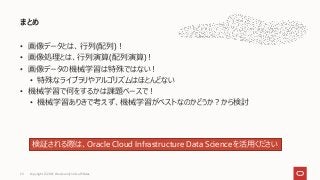 • 画像データとは、行列(配列)！
• 画像処理とは、行列演算(配列演算)！
• 画像データの機械学習は特殊ではない！
• 特殊なライブラリやアルゴリズムはほとんどない
• 機械学習で何をするかは課題ベースで！
• 機械学習ありきで考えず、機械学習がベストなのかどうか？から検討
まとめ
Copyright © 2021, Oracle and/or its affiliates
29
検証される際は、Oracle Cloud Infrastructure Data Scienceを活用ください
 