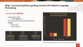 35 Copyright © 2021, Oracle and/or its affiliates
Blog : A practical guide to getting started with Natural Language
Processing
Blog : A practical guide to getting started with Natural Language Processing
• Nvidia GPU A100
• V100の後継モデル
• OCI Compute Service BM.GPU4.8で利
用可能
• CPU 64コア
• GPU A100 x8
Oracle Cloudで利用可能！
 
