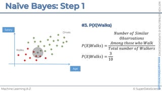 © SuperDataScience
Machine Learning A-Z
NOT
FOR
DISTRIBUTION
©
SUPERDATASCIENCE
www.superdatascience.com
𝑃(𝑋|𝑊𝑎𝑙𝑘𝑠) =
𝑁𝑢𝑚𝑏𝑒𝑟 𝑜𝑓 𝑆𝑖𝑚𝑖𝑙𝑎𝑟
𝑂𝑏𝑠𝑒𝑟𝑣𝑎𝑡𝑖𝑜𝑛𝑠
𝐴𝑚𝑜𝑛𝑔 𝑡ℎ𝑜𝑠𝑒 𝑤ℎ𝑜 𝑊𝑎𝑙𝑘
𝑇𝑜𝑡𝑎𝑙 𝑛𝑢𝑚𝑏𝑒𝑟 𝑜𝑓 𝑊𝑎𝑙𝑘𝑒𝑟𝑠
𝑃 𝑋|𝑊𝑎𝑙𝑘𝑠 =
3
10
Salary
Walks
Drives
Age
 